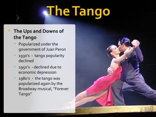 The Ups and Downs of the Tango Popularized under the government of Juan Peron 1930's  -  tango popularity declined 1950’s  - declined due to  economic depression 1980’s  -  the tango was popularized again by the Broadway musical, “Forever Tango”   