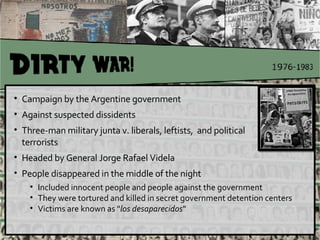 Campaign by the Argentine government  Against suspected dissidents Three-man military junta v. liberals, leftists,  and political terrorists Headed by General Jorge Rafael Videla People disappeared in the middle of the night  Included innocent people and people against the government  They were tortured and killed in secret government detention centers  Victims are known as " los desaparecidos " 
