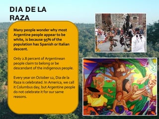 Many people wonder why most Argentine people appear to be white, is because 95% of the population has Spanish or Italian descent.   Only 2.8 percent of Argentinean people claim to belong or be descendant of the indigenous people.   Every year on October 12, Dia de la Raza is celebrated. In America, we call it Columbus day, but Argentine people do not celebrate it for our same reasons.   DIA DE LA RAZA 