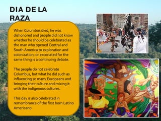 When Columbus died, he was dishonored and people did not know whether he should be celebrated as the man who opened Central and South America to exploration and colonization, or excoriated for the same thing is a continuing debate. The people do not celebrate Columbus, but what he did such as influencing so many Europeans and bringing their culture and mixing it with the indigenous cultures.   This day is also celebrated in remembrance of the first born Latino Americano.   DIA DE LA RAZA 