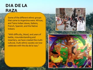 Some of the different ethnic groups that came to Argentina were: African, and Taino Indian slaves, Italians, French, Spanish, and the Native Indians   “ With difficulty, blood, and years of battle, misunderstanding and treachery, we have created the multi-cultural, multi-ethnic society we now celebrate with the dia de la raza.”     DIA DE LA RAZA 