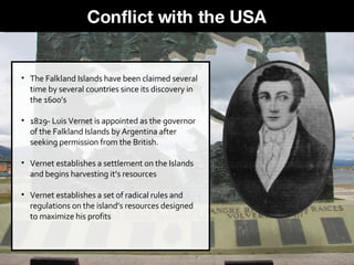 The Falkland Islands have been claimed several time by several countries since its discovery in the 1600’s 1829- Luis Vernet is appointed as the governor of the Falkland Islands by Argentina after seeking permission from the British.  Vernet establishes a settlement on the Islands and begins harvesting it’s resources Vernet establishes a set of radical rules and regulations on the island’s resources designed to maximize his profits Conflict with the USA 