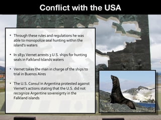 Through these rules and regulations he was able to monopolize seal hunting within the island’s waters  In 1831 Vernet arrests 3 U.S. ships for hunting seals in Falkland Islands waters Vernet takes the man in charge of the ships to trial in Buenos Aires  The U.S. Consul in Argentina protested against Vernet’s actions stating that the U.S. did not recognize Argentine sovereignty in the Falkland islands Conflict with the USA 