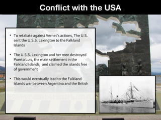 To retaliate against Vernet’s actions, The U.S. sent the U.S.S. Lexington to the Falkland Islands The U.S.S. Lexington and her men destroyed Puerto Luis, the main settlement in the Falkland Islands,  and claimed the islands free of government This would eventually lead to the Falkland Islands war between Argentina and the British Conflict with the USA 