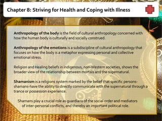 Chapter 8: Striving for Health and Coping with Illness   Anthropology of the body  is the field of cultural anthropology concerned with how the human body is culturally and socially construed.   Anthropology of the emotions  is a subdiscipline of cultural anthropology that focuses on how the body is a metaphor expressing personal and collective emotional stress.    Religion and Healing beliefs in indigenous, non-Western societies, shows the broader view of the relationship between mortals and the supernatural.     Shamanism  is a religions system marked by the belief that specific persons-shamans-have the ability to directly communicate with the supernatural through a trance or possession experience.       Shamans play a crucial role as guardians of the social order and mediators of inter-personal conflicts, and thereby an important political role.    