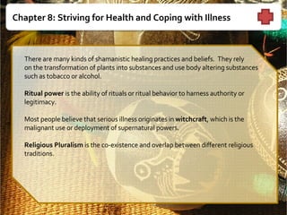 Chapter 8: Striving for Health and Coping with Illness   There are many kinds of shamanistic healing practices and beliefs.  They rely  on the transformation of plants into substances and use body altering substances such as tobacco or alcohol. Ritual power  is the ability of rituals or ritual behavior to harness authority or legitimacy.    Most people believe that serious illness originates in  witchcraft , which is the malignant use or deployment of supernatural powers.    Religious Pluralism  is the co-existence and overlap between different religious traditions.   