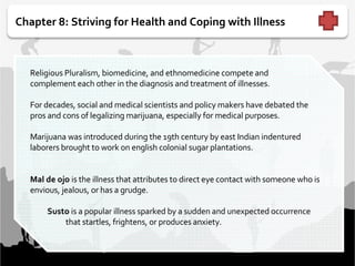 Chapter 8: Striving for Health and Coping with Illness   Religious Pluralism, biomedicine, and ethnomedicine compete and complement each other in the diagnosis and treatment of illnesses.    For decades, social and medical scientists and policy makers have debated the pros and cons of legalizing marijuana, especially for medical purposes.     Marijuana was introduced during the 19th century by east Indian indentured laborers brought to work on english colonial sugar plantations.    Mal de ojo  is the illness that attributes to direct eye contact with someone who is envious, jealous, or has a grudge.     Susto  is a popular illness sparked by a sudden and unexpected occurrence  that startles, frightens, or produces anxiety. 