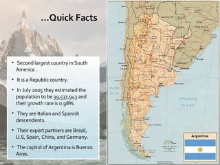 Second largest country in South America . It is a Republic country. In July 2005 they estimated the population to be 39,537,943 and their growth rate is 0.98%. They are Italian and Spanish descendents. Their export partners are Brazil, U.S, Spain, China, and Germany. The capitol of Argentina is Buenos Aires. … Quick Facts 