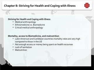 Chapter 8: Striving for Health and Coping with Illness   Striving for Health and Coping with illness   Medical anthropology Ethnomedicine vs. Biomedicine  Critical medical anthropology  Mortality, access to Biomedicine, and malnutrition Latin American and Caribbean countries mortality rates are very high compared to those in the US Not enough access or money being spent on health recourses Lack of sanitation Malnutrition  
