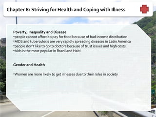 Chapter 8: Striving for Health and Coping with Illness   Poverty, Inequality and Disease people cannot afford to pay for food because of bad income distribution AIDS and tuberculosis are very rapidly spreading diseases in Latin America people don’t like to go to doctors because of trust issues and high costs. Aids is the most popular in Brazil and Haiti  Gender and Health   Women are more likely to get illnesses due to their roles in society  