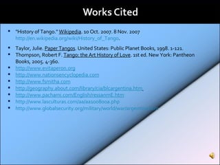 "History of Tango."  Wikipedia . 10 Oct. 2007. 8 Nov. 2007  http://en.wikipedia.org/wiki/History_of_Tango .  Taylor, Julie.  Paper Tangos . United States: Public Planet Books, 1998. 1-121.  Thompson, Robert F.  Tango: the Art History of Love . 1st ed. New York: Pantheon Books, 2005. 4-360.  http://www.evitaperon.org   http://www.nationsencyclopedia.com http://www.fsmitha.com http://geography.about.com/library/cia/blcargentina.htm   http://www.pachami.com/English/ressanmE.htm http://www.lasculturas.com/aa/aa100800a.php http://www.globalsecurity.org/military/world/war/argentina.htm   