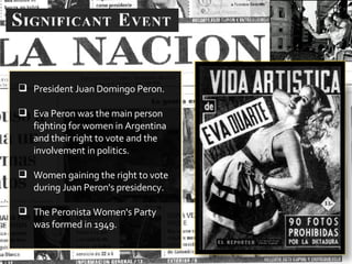 President Juan Domingo Peron. Eva Peron was the main person fighting for women in Argentina and their right to vote and the involvement in politics. Women gaining the right to vote during Juan Peron's presidency. The Peronista Women's Party was formed in 1949. 