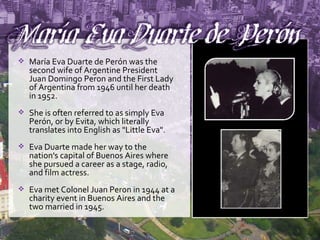 María Eva Duarte de Perón was the second wife of Argentine President Juan Domingo Peron and the First Lady of Argentina from 1946 until her death in 1952. She is often referred to as simply Eva Perón, or by Evita, which literally translates into English as "Little Eva".  Eva Duarte made her way to the nation's capital of Buenos Aires where she pursued a career as a stage, radio, and film actress.  Eva met Colonel Juan Peron in 1944 at a charity event in Buenos Aires and the two married in 1945.  