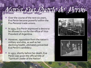 Over the course of the next six years, Eva Perón became powerful within the Pro-Peronist trade unions. In 1951, Eva Perón expressed a desire to be allowed to run for the office of Vice-President of Argentina. However, opposition from the nation's military and elite, as well as her declining health, ultimately prevented Eva Perón's candidacy. In 1952, shortly before her death, Eva Perón was given the official title of "Spiritual Leader of the Nation". 