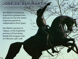 San Martin is revered as Argentina's greatest hero because he was the reason Argentina gained its independence from Spain. San Martin was born in Yapeyu, in the Argentine province of Corrientes,  beside the Uruguay river,  on February 25th 1778. 