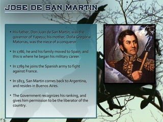 His father, Don Juan de San Martin, was the governor of Yapeyu; his mother, Doña Gregoria Matorras, was the niece of a conqueror.  In 1786, he and his family moved to Spain, and this is where he began his military career. In 1789 he joins the Spanish army to fight against France. In 1813, San Martin comes back to Argentina, and resides in Buenos Aires. The Government recognizes his ranking, and gives him permission to be the liberator of the country. 