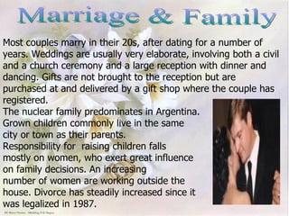 Marriage & Family Most couples marry in their 20s, after dating for a number of  years. Weddings are usually very elaborate, involving both a civil and a church ceremony and a large reception with dinner and dancing. Gifts are not brought to the reception but are purchased at and delivered by a gift shop where the couple has registered.  The nuclear family predominates in Argentina.  Grown children commonly live in the same  city or town as their parents.  Responsibility for  raising children falls mostly on women, who exert great influence  on family decisions. An increasing  number of women are working outside the  house. Divorce has steadily increased since it  was legalized in 1987. 
