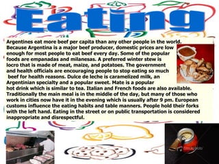 Eating Argentines eat more beef per capita than any other people in the world.  Because Argentina is a major beef producer, domestic prices are low  enough for most people to eat beef every day. Some of the popular  foods are empanadas and milanesas. A preferred winter stew is  locro that is made of meat, maize, and potatoes. The government  and health officials are encouraging people to stop eating so much beef for health reasons. Dulce de leche is caramelized milk, an  Argentinian specialty and a popular sweet. Mate is a popular  hot drink which is similar to tea. Italian and French foods are also available.  Traditionally the main meal is in the middle of the day, but many of those who  work in cities now have it in the evening which is usually after 9 pm. European  customs influence the eating habits and table manners. People hold their forks  with the left hand. Eating in the street or on public transportation is considered  inappropriate and disrespectful.  