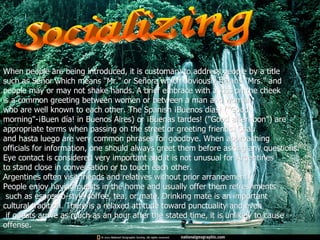 Socializing When people are being introduced, it is customary to address people by a title  such as Señor which means "Mr." or Señora which obviously means "Mrs." and  people may or may not shake hands. A brief embrace with a kiss on the cheek  is a common greeting between women or between a man and woman  who are well known to each other.  The Spanish ¡Buenos días! ("Good  morning"-¡Buen día! in Buenos Aires) or ¡Buenas tardes!  ("Good afternoon") are appropriate terms when passing on the street or greeting friends. Chau  and hasta luego are very common phrases for goodbye. When approaching  officials for information, one should always greet them before asking any questions.  Eye contact is considered very important and it is not unusual for Argentines  to stand close in conversation or to touch each other.  Argentines often visit friends and relatives without prior arrangement.  People enjoy having guests in the home and usually offer them refreshments such as espresso-style coffee, tea, or mate. Drinking mate is an important  cultural tradition. There is a relaxed attitude toward punctuality and even if guests arrive as much as an hour after the stated time, it is unlikely to cause  offense.  