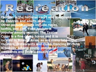 Recreation Football is the national sport and is enjoyed  by children and adults alike.  Other popular sports include rugby,  tennis, and golf. Field hockey is  popular among women. The Teatro  Colón is a fine opera house and it is located in Buenos Aires, as are many late-night  theaters, restaurants and clubs. Dancing at clubs  is popular among young people on  weekends and people usually stay late  at night.  