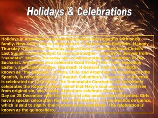 Holidays & Celebrations Holidays in Argentina are generally opportunities to gather with one’s family. New Year’s Day is celebrated on 1 January with fireworks. Maundy Thursday which is the Thursday before Easter, celebrates Jesus Christ’s Last Supper commandment to love one another-"maundy" is derived from "mandate". Maundy Thursday also commemorates the institution of the Eucharist. Argentines also celebrate Good Friday (the Friday preceding Easter), and Easter Sunday. The death of General José de San Martín, known as "the Liberator" of Peru, Chile, and Argentina for his defeat of the Spanish, is remembered on 17 August. Columbus’s "discovery" of America is celebrated on 12 October. The Immaculate Conception (8 December) celebrates the Roman Catholic belief that Mary’s soul was preserved free from original sin, and, finally, Argentines celebrate Christmas  Day on 25 December with fireworks and also among other festivities. Girls  have a special celebration for their 15th birthday, or cumpleaños de quince, which is said to signify their entrance into adulthood.  The celebration is known as the quinceañero. 