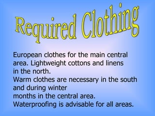 Required Clothing European clothes for the main central area. Lightweight cottons and linens  in the north.  Warm clothes are necessary in the south and during winter  months in the central area.  Waterproofing is advisable for all areas. 