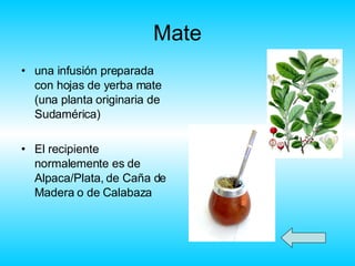 Mate una infusión preparada con hojas de yerba mate (una planta originaria de Sudamérica ) El recipiente normalemente es de Alpaca/Plata, de Caña de Madera o de Calabaza  