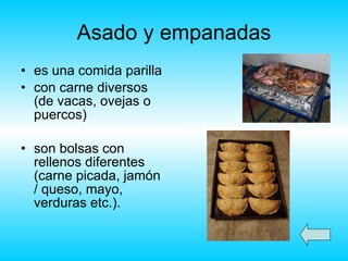 Asado y empanadas es una comida parilla con carne diversos (de vacas, ovejas o puercos) son bolsas con rellenos diferentes (carne picada, jamón / queso, mayo, verduras etc.). 
