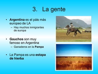 3. La gente Argentina  es el páis más europeo de LA Hay muchos inmigrantes de europa Gauchos  son muy famoso en Argentina Ganaderos en la  Pampa La Pampa es una  estapa de hierba 