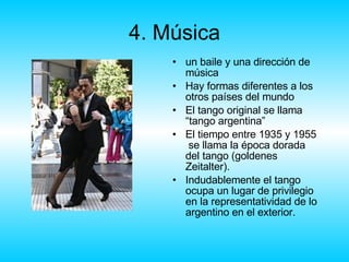 4. Música un baile y una dirección de música Hay formas diferentes a los otros países del mundo El tango original se llama “tango argentina” El tiempo entre 1935 y 1955  se llama la época dorada del tango (goldenes Zeitalter). Indudablemente el tango ocupa un lugar de privilegio en la representatividad de lo argentino en el exterior. 