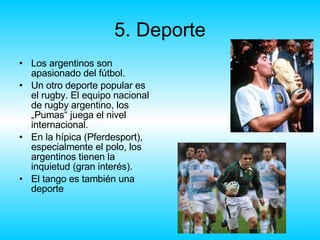 5. Deporte Los argentinos son apasionado del fútbol.  Un otro deporte popular es el rugby.  El equipo nacional de rugby argentino, los „Pumas“ juega el nivel internacional.  En la hípica (Pferdesport), especialmente el polo, los argentinos tienen la inquietud (gran interés). El tango es también una deporte 