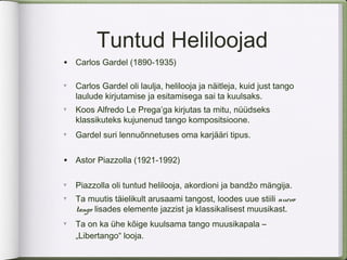 Tuntud Heliloojad
• Carlos Gardel (1890-1935)
∀
    Carlos Gardel oli laulja, helilooja ja näitleja, kuid just tango
    laulude kirjutamise ja esitamisega sai ta kuulsaks.
∀
    Koos Alfredo Le Prega’ga kirjutas ta mitu, nüüdseks
    klassikuteks kujunenud tango kompositsioone.
∀
    Gardel suri lennuõnnetuses oma karjääri tipus.


• Astor Piazzolla (1921-1992)

∀
    Piazzolla oli tuntud helilooja, akordioni ja bandžo mängija.
∀
    Ta muutis täielikult arusaami tangost, loodes uue stiili nuevo
    tango lisades elemente jazzist ja klassikalisest muusikast.
∀
    Ta on ka ühe kõige kuulsama tango muusikapala –
    „Libertango“ looja.
 