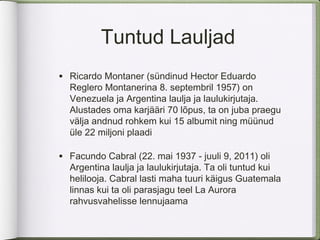 Tuntud Lauljad
• Ricardo Montaner (sündinud Hector Eduardo
  Reglero Montanerina 8. septembril 1957) on
  Venezuela ja Argentina laulja ja laulukirjutaja.
  Alustades oma karjääri 70 lõpus, ta on juba praegu
  välja andnud rohkem kui 15 albumit ning müünud
  üle 22 miljoni plaadi

• Facundo Cabral (22. mai 1937 - juuli 9, 2011) oli
  Argentina laulja ja laulukirjutaja. Ta oli tuntud kui
  helilooja. Cabral lasti maha tuuri käigus Guatemala
  linnas kui ta oli parasjagu teel La Aurora
  rahvusvahelisse lennujaama
 