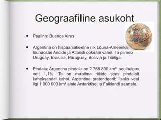 Geograafiline asukoht
•   Pealinn: Buenos Aires

•   Argentina on hispaaniakeelne riik Lõuna-Ameerika
    lõunaosas Andide ja Atlandi ookeani vahel. Ta piirneb
    Uruguay, Brasiilia, Paraguay, Boliivia ja Tśiiliga.

•   Pindala: Argentina pindala on 2 766 890 km², sealhulgas
    vett 1,1%. Ta on maailma riikide seas pindalalt
    kaheksandal kohal. Argentina pretendeerib lisaks veel
    ligi 1 000 000 km² alale Antarktisel ja Falklandi saartele.
 