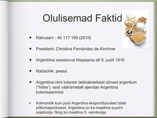 Olulisemad Faktid
•   Rahvaarv : 40 117 100 (2010)

•   President: Christina Fernández de Kirchner

•   Argentiina iseseisvus Hispaania alt 9. juulil 1816

•   Rahaühik: peeso

•   Argentina nimi tuleneb ladinakeelsest sõnast argentum
    (“hõbe’), sest väärismetall ajendas Argentina
    koloniseerimist

•   Kolmandik kuni pool Argentina ekspordituludest tuleb
    põllumajandusest. Argentina on ka maailma suurim
    sojatootja. Ning ka maailma 5. veinitootja.
 