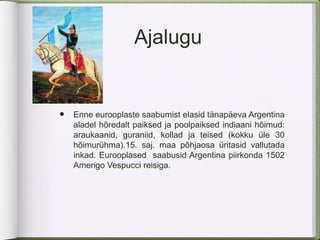 Ajalugu


•   Enne eurooplaste saabumist elasid tänapäeva Argentina
    aladel hõredalt paiksed ja poolpaiksed indiaani hõimud:
    araukaanid, guraniid, kollad ja teised (kokku üle 30
    hõimurühma).15. saj. maa põhjaosa üritasid vallutada
    inkad. Eurooplased saabusid Argentina piirkonda 1502
    Amerigo Vespucci reisiga.
 