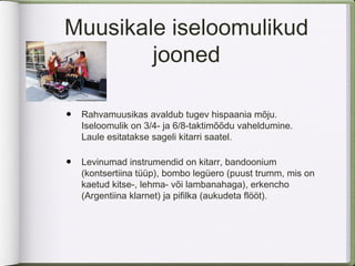 Muusikale iseloomulikud
        jooned

•   Rahvamuusikas avaldub tugev hispaania mõju.
    Iseloomulik on 3/4- ja 6/8-taktimõõdu vaheldumine.
    Laule esitatakse sageli kitarri saatel.

•   Levinumad instrumendid on kitarr, bandoonium
    (kontsertiina tüüp), bombo legüero (puust trumm, mis on
    kaetud kitse-, lehma- või lambanahaga), erkencho
    (Argentiina klarnet) ja pifilka (aukudeta flööt).
 