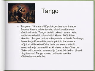 Tango

•   Tango on 19. sajandil lõpul Argentina suurlinnade
    Buenos Airese ja Montevideo alamklasside seas
    sündinud tants. Tangot tantsiti orkestri saatel, kuhu
    traditsioonoliselt kuulusid viiul, klaver, flööt, kitarr,
    akordion. Tangos on tunda hispaania tantsude fandango,
    flamenko ja Kuuba-Hispaania päritolu habaneera
    mõjutusi. 4/4-taktimõõdus tants on iseloomulikult
    sensuaalne ja dramaatiline, kinnises tantsuvõttes on
    ülakehad kontaktis, sammud ja (pea)pöörded on järsud
    ning teravad. Tango kuulub Ladina-Ameerika
    võistlustantsude hulka.
 