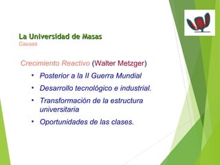 LLaa UUnniivveerrssiiddaadd ddee MMaassaass 
Causas 
Crecimiento Reactivo (Walter Metzger) 
• Posterior a la II Guerra Mundial 
• Desarrollo tecnológico e industrial. 
• Transformación de la estructura 
universitaria 
• Oportunidades de las clases. 
 
