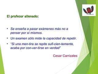 EEll pprrooffeessoorr aalliieennaaddoo:: 
• Se enseña a pasar exámenes más no a 
pensar por sí mismos. 
• Un examen sólo mide la capacidad de repetir. 
• “Si una men-tira se repite sufi-cien-temente, 
acaba por con-ver-tirse en verdad” 
Cesar Carrizales 
 
