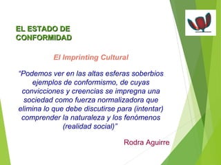 EELL EESSTTAADDOO DDEE 
CCOONNFFOORRMMIIDDAADD 
El Imprinting Cultural 
“Podemos ver en las altas esferas soberbios 
ejemplos de conformismo, de cuyas 
convicciones y creencias se impregna una 
sociedad como fuerza normalizadora que 
elimina lo que debe discutirse para (intentar) 
comprender la naturaleza y los fenómenos 
(realidad social)” 
Rodra Aguirre 
 