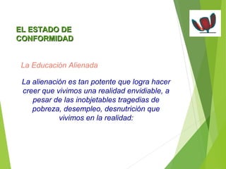 EELL EESSTTAADDOO DDEE 
CCOONNFFOORRMMIIDDAADD 
La Educación Alienada 
La alienación es tan potente que logra hacer 
creer que vivimos una realidad envidiable, a 
pesar de las inobjetables tragedias de 
pobreza, desempleo, desnutrición que 
vivimos en la realidad: 
 