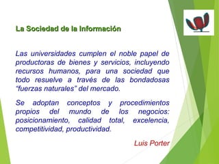 La Sociedad ddee llaa IInnffoorrmmaacciióónn 
Las universidades cumplen el noble papel de 
productoras de bienes y servicios, incluyendo 
recursos humanos, para una sociedad que 
todo resuelve a través de las bondadosas 
“fuerzas naturales” del mercado. 
Se adoptan conceptos y procedimientos 
propios del mundo de los negocios: 
posicionamiento, calidad total, excelencia, 
competitividad, productividad. 
Luis Porter 
 