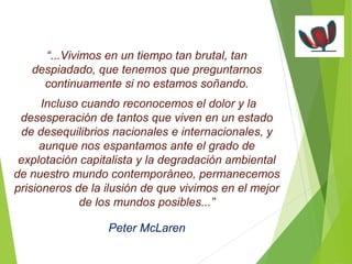 “...Vivimos en un tiempo tan brutal, tan 
despiadado, que tenemos que preguntarnos 
continuamente si no estamos soñando. 
Incluso cuando reconocemos el dolor y la 
desesperación de tantos que viven en un estado 
de desequilibrios nacionales e internacionales, y 
aunque nos espantamos ante el grado de 
explotación capitalista y la degradación ambiental 
de nuestro mundo contemporáneo, permanecemos 
prisioneros de la ilusión de que vivimos en el mejor 
de los mundos posibles...” 
Peter McLaren 
 