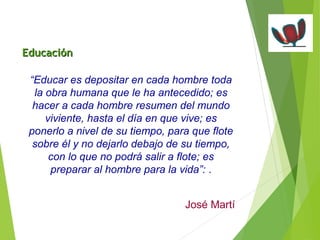 “Educar es depositar en cada hombre toda 
la obra humana que le ha antecedido; es 
hacer a cada hombre resumen del mundo 
viviente, hasta el día en que vive; es 
ponerlo a nivel de su tiempo, para que flote 
sobre él y no dejarlo debajo de su tiempo, 
con lo que no podrá salir a flote; es 
preparar al hombre para la vida”: . 
José Martí 
EEdduuccaacciióónn 
 