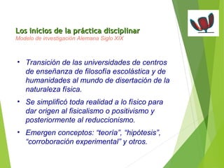 Los inicios de la pprrááccttiiccaa ddiisscciipplliinnaarr 
Modelo de investigación Alemana Siglo XIX 
• Transición de las universidades de centros 
de enseñanza de filosofía escolástica y de 
humanidades al mundo de disertación de la 
naturaleza física. 
• Se simplificó toda realidad a lo físico para 
dar origen al fisicalismo o positivismo y 
posteriormente al reduccionismo. 
• Emergen conceptos: “teoría”, “hipótesis”, 
“corroboración experimental” y otros. 
 