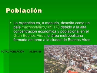 Población La Argentina es, a menudo, descrita como un país  macrocefálico , 169   170  debido a la alta concentración económica y poblacional en el  Gran Buenos Aires , el área metropolitana formada en torno a la ciudad de Buenos Aires.  36.260.130 TOTAL POBLACIÓN  