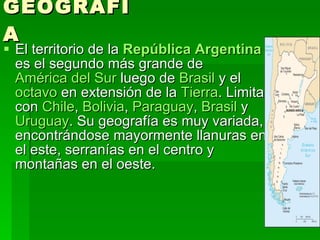 GEOGRAFÍA El territorio de la  República Argentina  es el segundo más grande de  América del Sur  luego de  Brasil  y el  octavo  en extensión de la  Tierra . Limita con  Chile ,  Bolivia ,  Paraguay ,  Brasil  y  Uruguay . Su geografía es muy variada, encontrándose mayormente llanuras en el este, serranías en el centro y montañas en el oeste.  