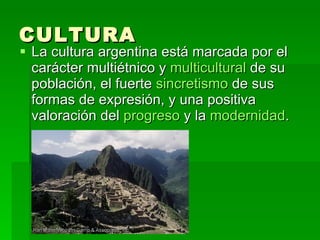 CULTURA La cultura argentina está marcada por el carácter multiétnico y  multicultural  de su población, el fuerte  sincretismo  de sus formas de expresión, y una positiva valoración del  progreso  y la  modernidad .  