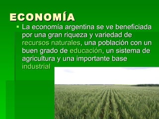 ECONOMÍA La economía argentina se ve beneficiada por una gran riqueza y variedad de  recursos naturales , una población con un buen grado de  educación , un sistema de agricultura y una importante base  industrial   